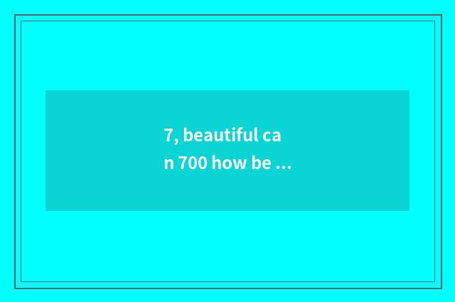 7, beautiful can 700 how be opposite automatically anxious?
