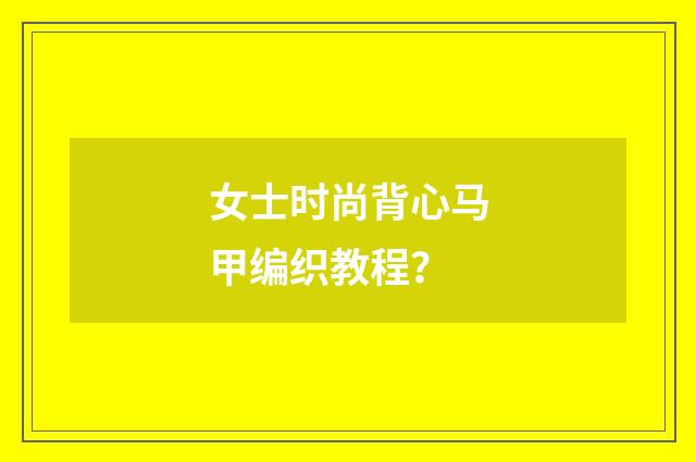 女士时尚背心马甲编织教程？
