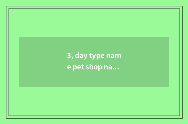 3, day type name pet shop name?