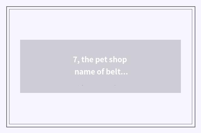 7, the pet shop name of belt feather?