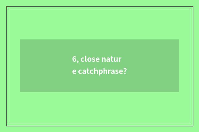 6, close nature catchphrase?