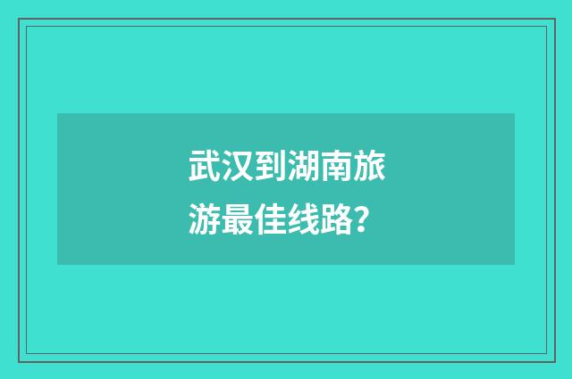 武汉到湖南旅游最佳线路？