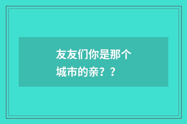 友友们你是那个城市的亲？ ？