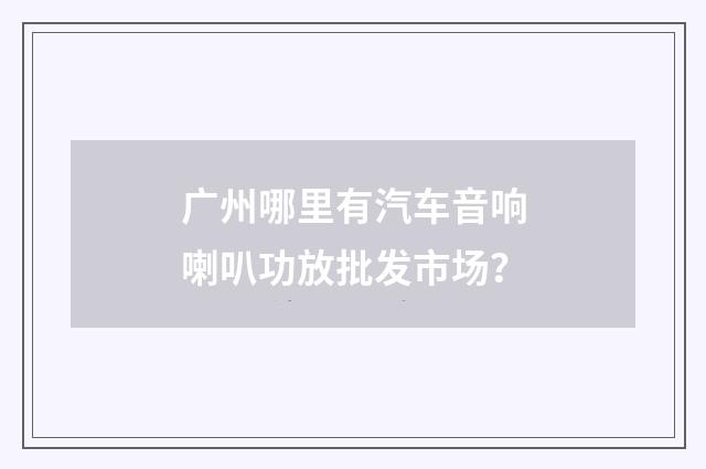 广州哪里有汽车音响喇叭功放批发市场？