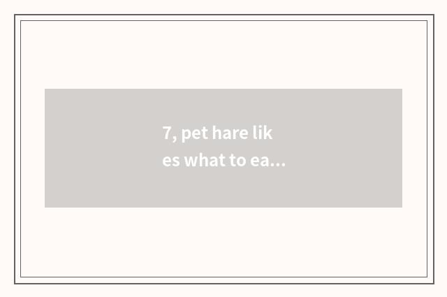 7, pet hare likes what to eat most, the food of pet hare?