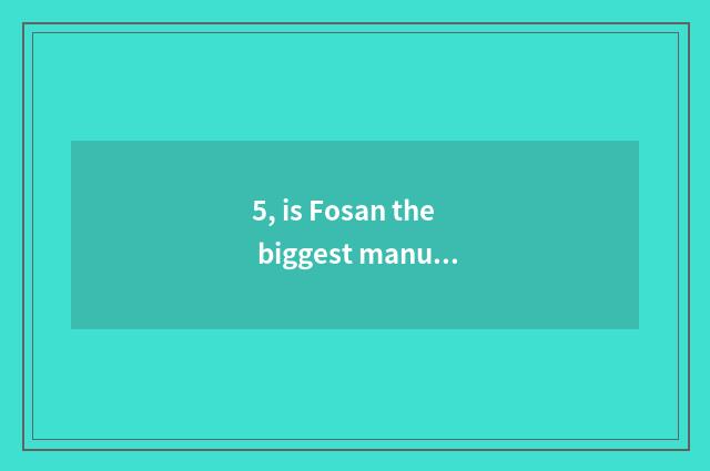 5, is Fosan the biggest manufacturer of smooth hot season?