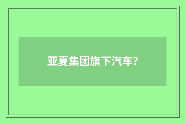 亚夏集团旗下汽车？