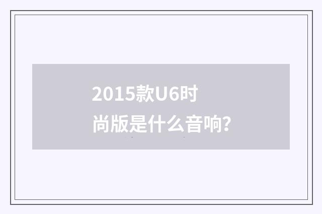 2015款U6时尚版是什么音响?