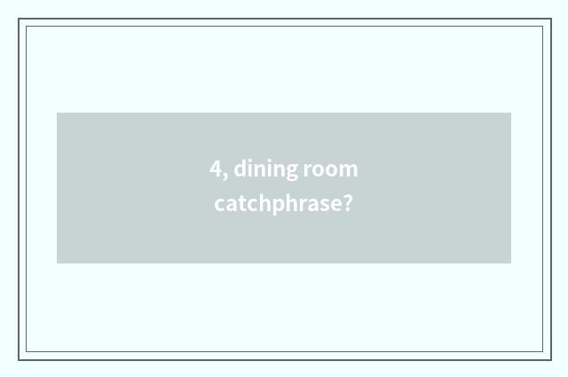 4, dining room catchphrase?