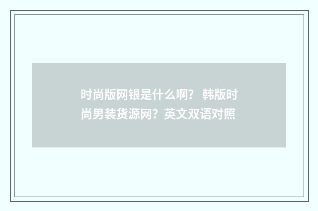 时尚版网银是什么啊？ 韩版时尚男装货源网？英文双语对照