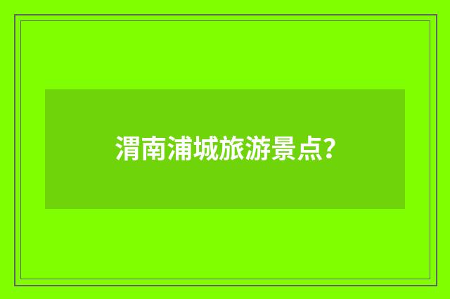渭南浦城旅游景点？