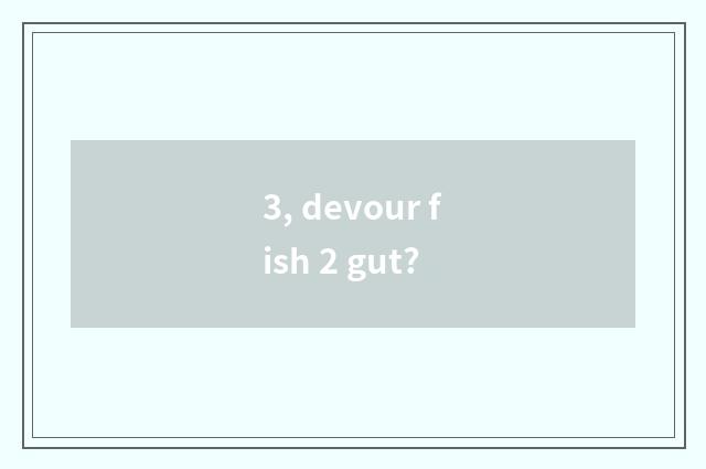 3, devour fish 2 gut?