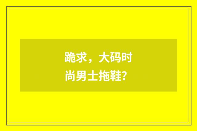 跪求，大码时尚男士拖鞋？