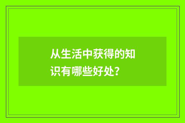从生活中获得的知识有哪些好处？
