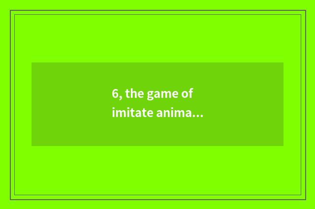 6, the game of imitate animal?