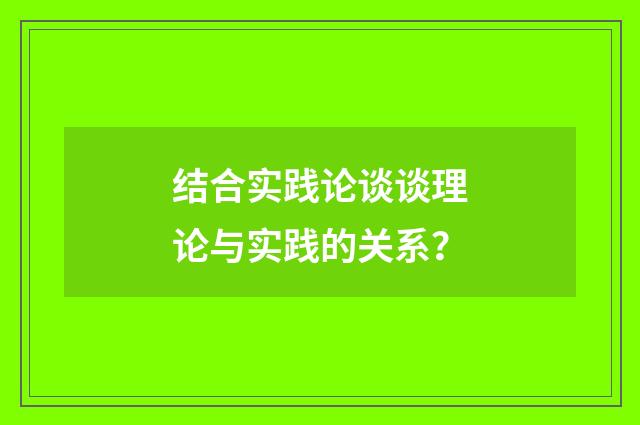 结合实践论谈谈理论与实践的关系？