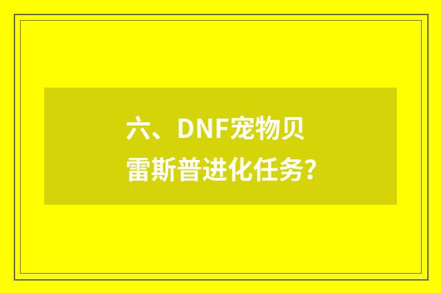 六、DNF宠物贝雷斯普进化任务？