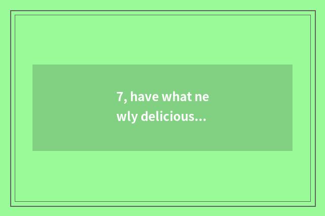 7, have what newly delicious?
