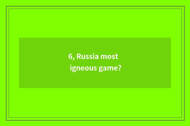 6, Russia most igneous game?
