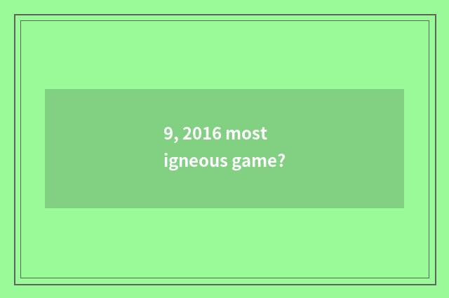 9, 2016 most igneous game?
