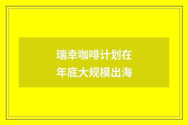 瑞幸咖啡计划在年底大规模出海