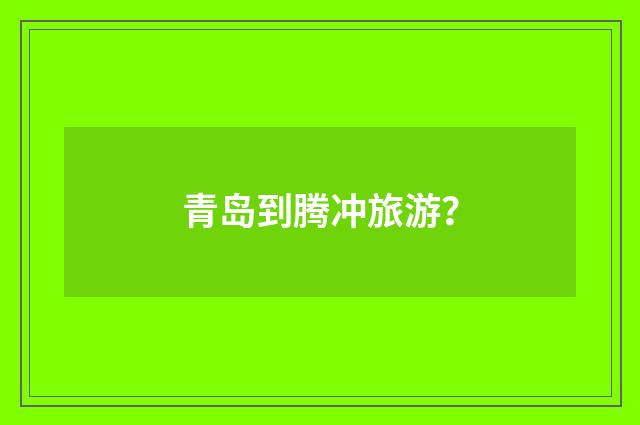 青岛到腾冲旅游？