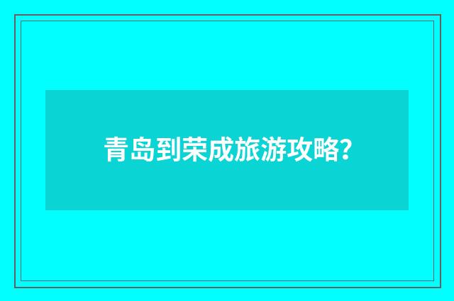 青岛到荣成旅游攻略？
