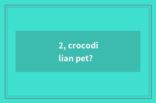 2, crocodilian pet?