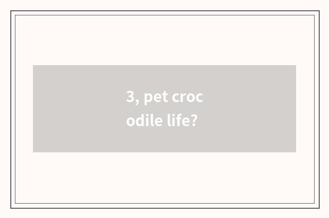 3, pet crocodile life?