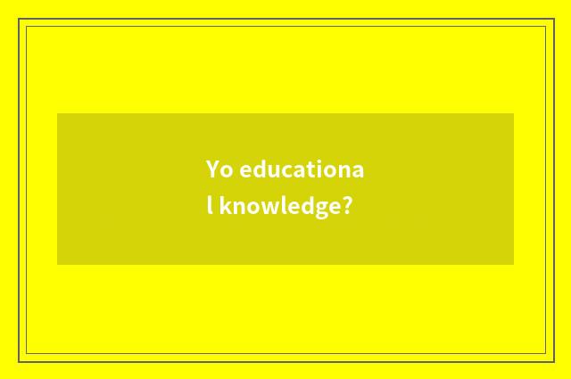 Yo educational knowledge?