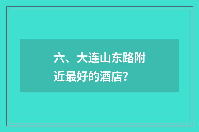 六、大连山东路附近最好的酒店？