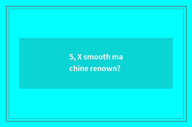 5, X smooth machine renown?