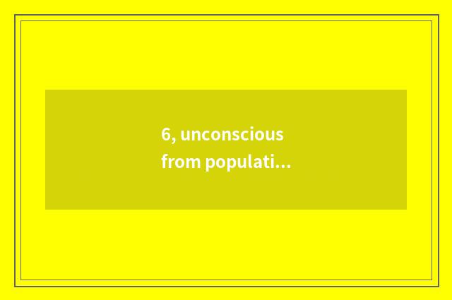 6, unconscious from population?