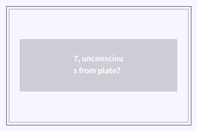 7, unconscious from plate?