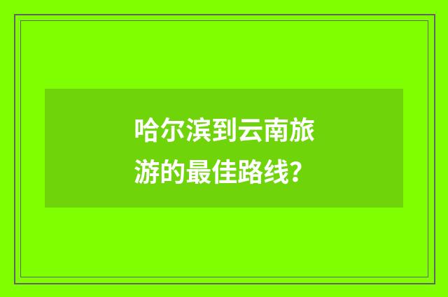 哈尔滨到云南旅游的最佳路线？