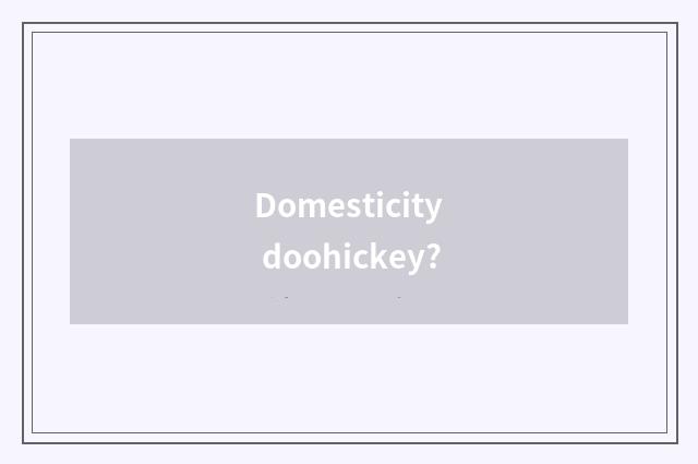 Domesticity doohickey?