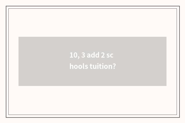 10, 3 add 2 schools tuition?