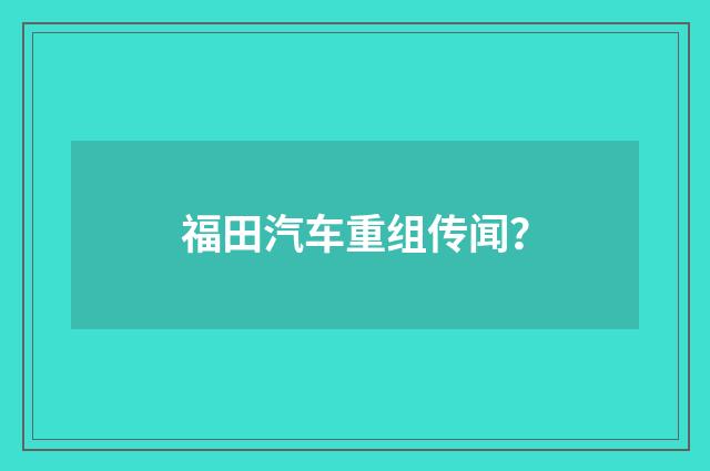 福田汽车重组传闻？