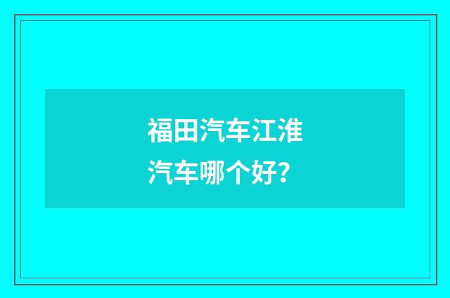 福田汽车江淮汽车哪个好？
