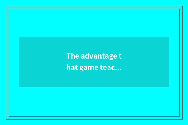 The advantage that game teachs