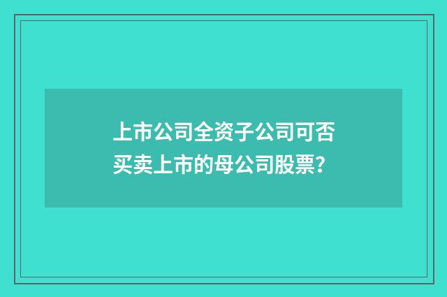 上市公司全资子公司可否买卖上市的母公司股票？