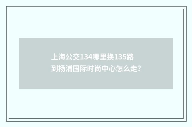 上海公交134哪里换135路到杨浦国际时尚中心怎么走？