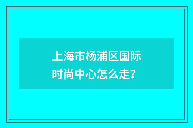 上海市杨浦区国际时尚中心怎么走？
