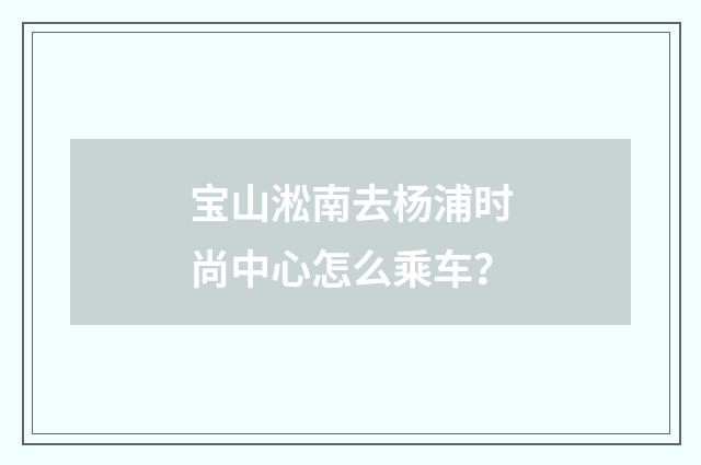 宝山淞南去杨浦时尚中心怎么乘车?
