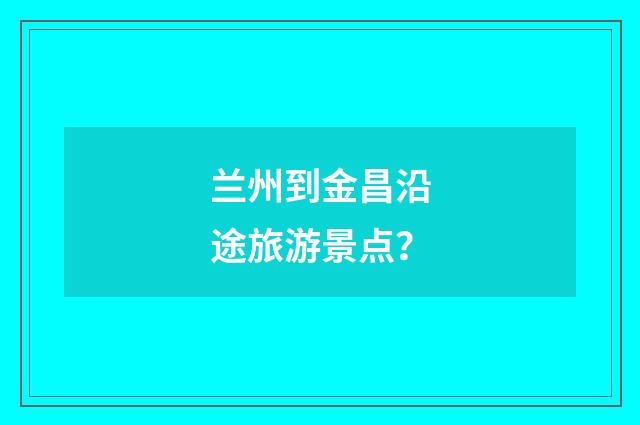 兰州到金昌沿途旅游景点？