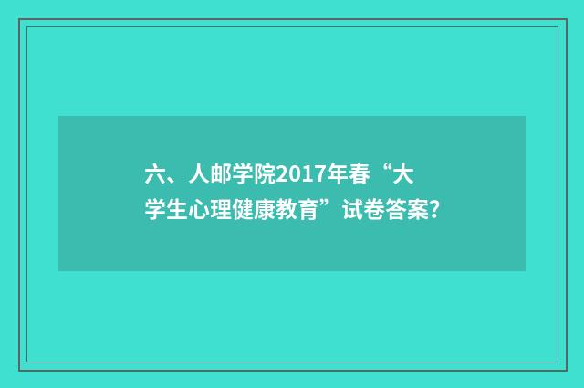 六、人邮学院2017年春“大学生心理健康教育”试卷答案？
