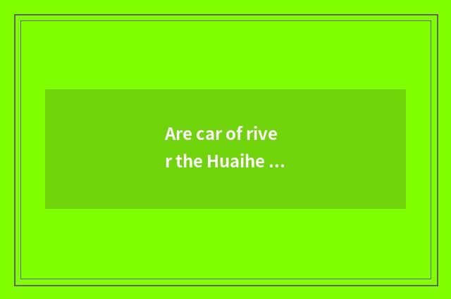 Are car of river the Huaihe River and popular of river the Huaihe River distingu