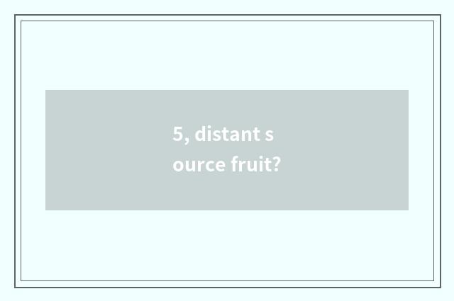 5, distant source fruit?