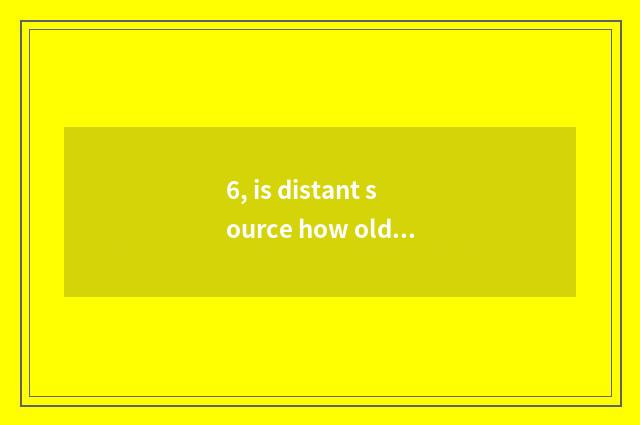 6, is distant source how old?