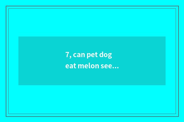 7, can pet dog eat melon seed?